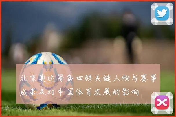 北京奥运筹备回顾关键人物与赛事成果及对中国体育发展的影响