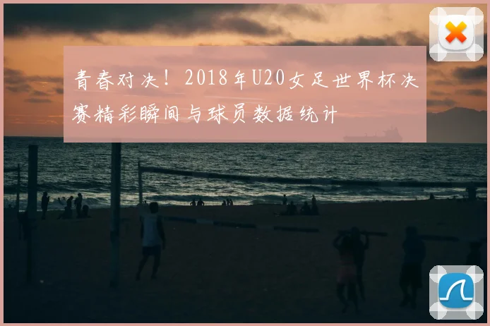 青春对决！2018年U20女足世界杯决赛精彩瞬间与球员数据统计