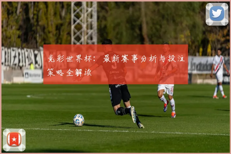 竟彩世界杯：最新赛事分析与投注策略全解读